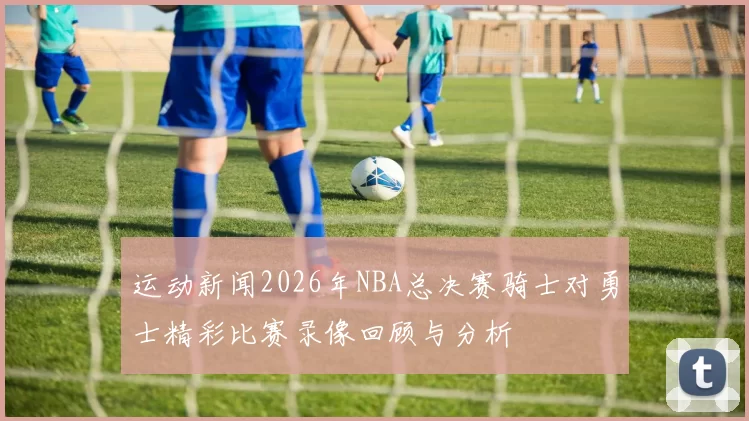 运动新闻2026年NBA总决赛骑士对勇士精彩比赛录像回顾与分析