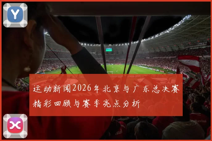 运动新闻2026年北京与广东总决赛精彩回顾与赛季亮点分析
