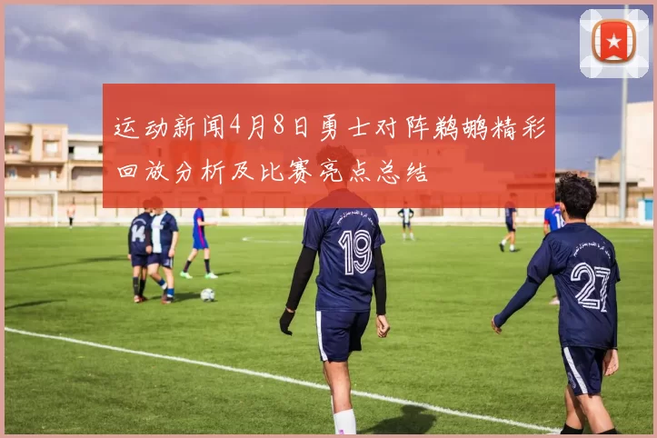 运动新闻4月8日勇士对阵鹈鹕精彩回放分析及比赛亮点总结