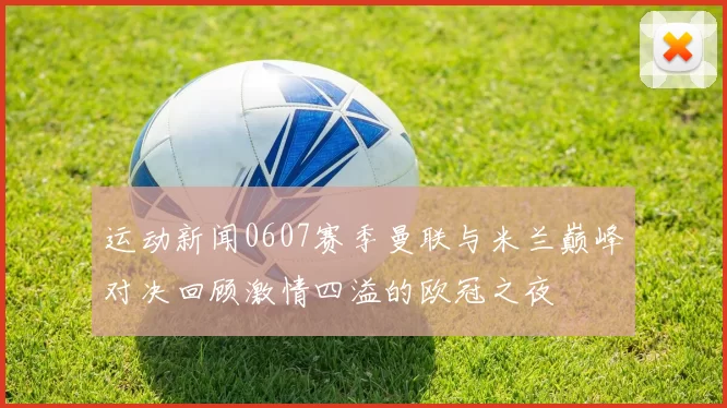 运动新闻0607赛季曼联与米兰巅峰对决回顾激情四溢的欧冠之夜